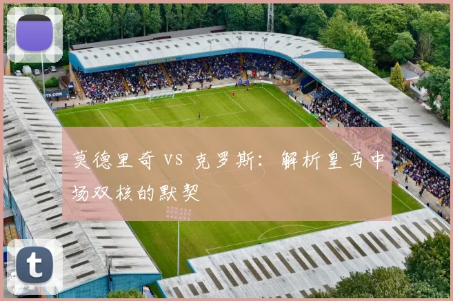 莫德里奇 vs 克罗斯：解析皇马中场双核的默契
