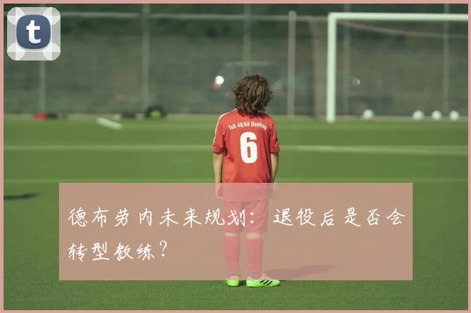 德布劳内未来规划：退役后是否会转型教练？