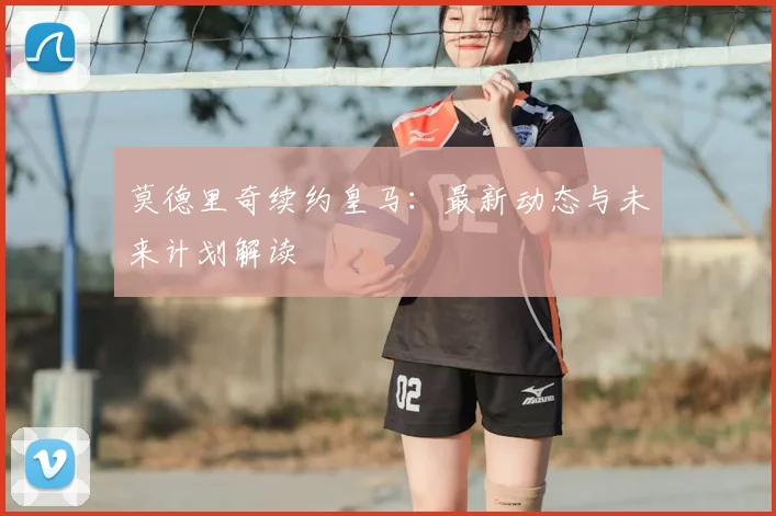 莫德里奇续约皇马：最新动态与未来计划解读