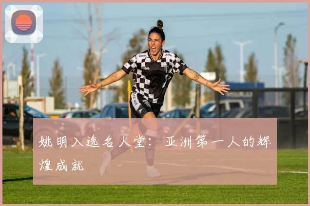 姚明入选名人堂：亚洲第一人的辉煌成就