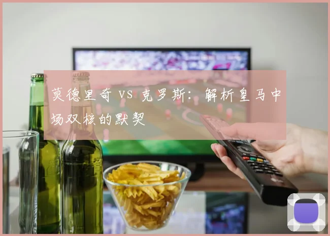 莫德里奇 vs 克罗斯:解析皇马中场双核的默契